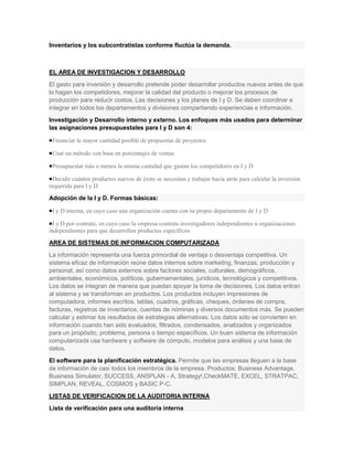 Inventarios y los subcontratistas conforme fluctúa la demanda.



EL AREA DE INVESTIGACION Y DESARROLLO
El gasto para inversión y desarrollo pretende poder desarrollar productos nuevos antes de que
lo hagan los competidores, mejorar la calidad del producto o mejorar los procesos de
producción para reducir costos. Las decisiones y los planes de I y D. Se deben coordinar e
integrar en todos los departamentos y divisiones compartiendo experiencias e información.
Investigación y Desarrollo interno y externo. Los enfoques más usados para determinar
las asignaciones presupuestales para I y D son 4:

 Financiar la mayor cantidad posible de propuestas de proyectos

 Usar un método con base en porcentajes de ventas

 Presupuestar más o menos la misma cantidad que gastan los competidores en I y D

 Decidir cuántos productos nuevos de éxito se necesitan y trabajar hacia atrás para calcular la inversión
requerida para I y D

Adopción de la I y D. Formas básicas:

 I y D interna, en cuyo caso una organización cuenta con su propio departamento de I y D

 I y D por contrato, en cuyo caso la empresa contrata investigadores independientes u organizaciones
independientes para que desarrollen productos específicos

AREA DE SISTEMAS DE INFORMACION COMPUTARIZADA
La información representa una fuerza primordial de ventaja o desventaja competitiva. Un
sistema eficaz de información reúne datos internos sobre marketing, finanzas, producción y
personal, así como datos externos sobre factores sociales, culturales, demográficos,
ambientales, económicos, políticos, gubernamentales, jurídicos, tecnológicos y competitivos.
Los datos se integran de manera que puedan apoyar la toma de decisiones. Los datos entran
al sistema y se transforman en productos. Los productos incluyen impresiones de
computadora, informes escritos, tablas, cuadros, gráficas, cheques, órdenes de compra,
facturas, registros de inventarios, cuentas de nóminas y diversos documentos más. Se pueden
calcular y estimar los resultados de estrategias alternativas. Los datos sólo se convierten en
información cuando han sido evaluados, filtrados, condensados, analizados y organizados
para un propósito, problema, persona o tiempo específicos. Un buen sistema de información
computarizada usa hardware y software de cómputo, modelos para análisis y una base de
datos.
El software para la planificación estratégica. Permite que las empresas lleguen a la base
de información de casi todos los miembros de la empresa. Productos: Business Advantage,
Business Simulator, SUCCESS, ANSPLAN - A, Strategy!,CheckMATE, EXCEL, STRATPAC,
SIMPLAN, REVEAL, COSMOS y BASIC P-C.
LISTAS DE VERIFICACION DE LA AUDITORIA INTERNA
Lista de verificación para una auditoría interna
 