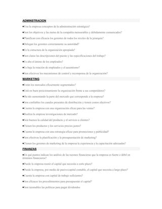 ADMINSTRACION

 Usa la empresa conceptos de la administración estratégica?

 Son los objetivos y las metas de la compañía mensurables y debidamente comunicados?

 Planifican con eficacia los gerentes de todos los niveles de la jerarquía?

 Delegan los gerentes correctamente su autoridad?

 Es la estructura de la organización apropiada?

 Son claras las descripciones del puesto y las especificaciones del trabajo?

 Es alto el ánimo de los empleados?

 Es baja la rotación de empleados y el ausentismo?

 Son efectivos los mecanismos de control y recompensa de la organización?

MARKETING

 Están los mercados eficazmente segmentados?

 Está en buen posicionamiento la organización frente a sus competidores?

 Ha ido aumentando la parte del mercado que corresponde a la empresa?

 Son confiables los canales presentes de distribución y tienen costos efectivos?

 Cuenta la empresa con una organización eficaz para las ventas?

 Realiza la empresa investigaciones de mercado?

 Son buenos la calidad del producto y el servicio a clientes?

 Tienen los productos y los servicios precios justos?

 Cuenta la empresa con una estrategia eficaz para promociones y publicidad?

 Son efectivas la planificación y la presupuestación de marketing?

 Tienen los gerentes de marketing de la empresa la experiencia y la capacitación adecuadas?

FINANZAS

  En qué puntos indican los análisis de las razones financieras que la empresa es fuerte o débil en
términos financieros?

 Puede la empresa reunir el capital que necesita a corto plazo?

 Puede la empresa, por medio de pasivo/capital contable, el capital que necesita a largo plazo?

 Cuenta la empresa con capital de trabajo suficientes?

 Son eficaces los procedimientos para presupuestar el capital?

 Son razonables las políticas para pagar dividendos
 