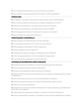 Tiene La Empresa buenas relaciones con sus inversionistas y accionistas?

 Tienen experiencia los gerentes financieros de la empresa y están bien preparados?

PRODUCCION

 Son confiables y razonables los proveedores de materias primas, piezas y subensamblajes?

 Están en buenas condiciones las instalaciones, el equipo, la maquinaria y las oficinas?

 Son eficaces los procedimientos y las políticas para el control de inventarios?

 Son eficaces los procedimientos y las políticas para el control de calidad?

 Están estratégicamente ubicadas las instalaciones, los recursos y los mercados?

 Cuenta la empresa con competencias tecnológicas?

INVESTIGACION Y DESARROLLO

 Cuenta la empresa con instalaciones para I y D? Son adecuadas?

 Si se usan empresas externas de I y D, Tienen éstas costos efectivos?

 Está bien preparado el personal de I y D de la organización?

 Están bien asignados los recursos para I y D?

 Son adecuados los sistemas de cómputo y de administración de información?

 Es eficaz la comunicación entre I y D y otras unidades de la organización?

 Son tecnológicamente competitivos los productos presentes?

SISTEMAS DE INFORMACION COMPUTARIZADOS

 Usan todos los gerentes de la empresa el sistema de información para tomar decisiones?

 Existe en la empresa el puesto de gerente de información?

 Se actualizan con regularidad los datos del sistema de información?

 Contribuyen todos los gerentes de las áreas funcionales de la empresa con aportaciones para el sistema
de información?

 Existen claves eficaces para entrar en el sistema de información de la empresa?

 Conocen los estrategas de la empresa los sistemas de información de empresas rivales?

 Es fácil usar el sistema de información?

 Entienden todos los usuarios del sistema de información las ventajas competitivas que la información
puede ofrecer a las empresas?

 Se ofrecen talleres de capacitación de cómputo a los usuarios del sistema de información?

 Se mejora constantemente el contenido y la facilidad de uso del sistema de información de la empresa?
 