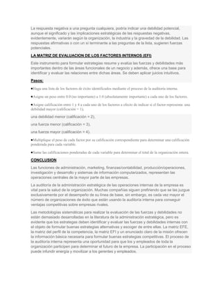 La respuesta negativa a una pregunta cualquiera, podría indicar una debilidad potencial,
aunque el significado y las implicaciones estratégicas de las respuestas negativas,
evidentemente, variarán según la organización, la industria y la gravedad de la debilidad. Las
respuestas afirmativas o con un sí terminante a las preguntas de la lista, sugieren fuerzas
potenciales.
LA MATRIZ DE EVALUACION DE LOS FACTORES INTERNOS (EFI)
Este instrumento para formular estrategias resume y evalúa las fuerzas y debilidades más
importantes dentro de las áreas funcionales de un negocio y además, ofrece una base para
identificar y evaluar las relaciones entre dichas áreas. Se deben aplicar juicios intuitivos.
Pasos:

 Haga una lista de los factores de éxito identificados mediante el proceso de la auditoría interna.

 Asigne un peso entre 0.0 (no importante) a 1.0 (absolutamente importante) a cada uno de los factores.

 Asigne calificación entre 1 y 4 a cada uno de los factores a efecto de indicar si el factor representa: una
debilidad mayor (calificación = 1),

una debilidad menor (calificación = 2),
una fuerza menor (calificación = 3),
una fuerza mayor (calificación = 4).

 Multiplique el peso de cada factor por su calificación correspondiente para determinar una calificación
ponderada para cada variable.

 Sume las calificaciones ponderadas de cada variable para determinar el total de la organización entera.

CONCLUSION
Las funciones de administración, marketing, finanzas/contabilidad, producción/operaciones,
investigación y desarrollo y sistemas de información computarizados, representan las
operaciones centrales de la mayor parte de las empresas.
La auditoría de la administración estratégica de las operaciones internas de la empresa es
vital para la salud de la organización. Muchas compañías siguen prefiriendo que se las juzgue
exclusivamente por el desempeño de su línea de base, sin embargo, es cada vez mayor el
número de organizaciones de éxito que están usando la auditoría interna para conseguir
ventajas competitivas sobre empresas rivales.
Las metodologías sistemáticas para realizar la evaluación de las fuerzas y debilidades no
están demasiado desarrolladas en la literatura de la administración estratégica, pero es
evidente que los estrategas deben identificar y evaluar las fuerzas y debilidades internas con
el objeto de formular buenas estrategias alternativas y escoger de entre ellas. La matriz EFE,
la matriz del perfil de la competencia, la matriz EFI y un enunciado claro de la misión ofrecen
la información básica necesaria para formular buenas estrategias competitivas. El proceso de
la auditoría interna representa una oportunidad para que los y empleados de toda la
organización participen para determinar el futuro de la empresa. La participación en el proceso
puede infundir energía y movilizar a los gerentes y empleados.
 