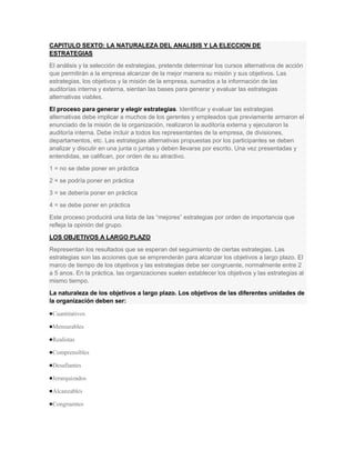 CAPITULO SEXTO: LA NATURALEZA DEL ANALISIS Y LA ELECCION DE
ESTRATEGIAS
El análisis y la selección de estrategias, pretende determinar los cursos alternativos de acción
que permitirán a la empresa alcanzar de la mejor manera su misión y sus objetivos. Las
estrategias, los objetivos y la misión de la empresa, sumados a la información de las
auditorías interna y externa, sientan las bases para generar y evaluar las estrategias
alternativas viables.
El proceso para generar y elegir estrategias. Identificar y evaluar las estrategias
alternativas debe implicar a muchos de los gerentes y empleados que previamente armaron el
enunciado de la misión de la organización, realizaron la auditoría externa y ejecutaron la
auditoría interna. Debe incluir a todos los representantes de la empresa, de divisiones,
departamentos, etc. Las estrategias alternativas propuestas por los participantes se deben
analizar y discutir en una junta o juntas y deben llevarse por escrito. Una vez presentadas y
entendidas, se califican, por orden de su atractivo.
1 = no se debe poner en práctica
2 = se podría poner en práctica
3 = se debería poner en práctica
4 = se debe poner en práctica
Este proceso producirá una lista de las “mejores” estrategias por orden de importancia que
refleja la opinión del grupo.
LOS OBJETIVOS A LARGO PLAZO
Representan los resultados que se esperan del seguimiento de ciertas estrategias. Las
estrategias son las acciones que se emprenderán para alcanzar los objetivos a largo plazo. El
marco de tiempo de los objetivos y las estrategias debe ser congruente, normalmente entre 2
a 5 anos. En la práctica, las organizaciones suelen establecer los objetivos y las estrategias al
mismo tiempo.
La naturaleza de los objetivos a largo plazo. Los objetivos de las diferentes unidades de
la organización deben ser:

 Cuantitativos

 Mensurables

 Realistas

 Comprensibles

 Desafiantes

 Jerarquizados

 Alcanzables

 Congruentes
 