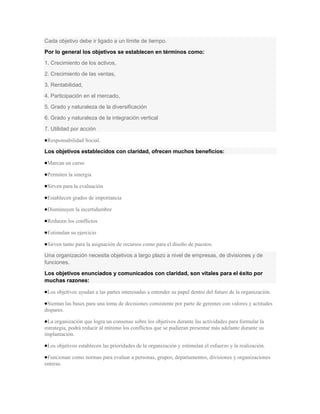 Cada objetivo debe ir ligado a un límite de tiempo.
Por lo general los objetivos se establecen en términos como:
1. Crecimiento de los activos,
2. Crecimiento de las ventas,
3. Rentabilidad,
4. Participación en el mercado,
5. Grado y naturaleza de la diversificación
6. Grado y naturaleza de la integración vertical
7. Utilidad por acción

 Responsabilidad Social.

Los objetivos establecidos con claridad, ofrecen muchos beneficios:

 Marcan un curso

 Permiten la sinergia

 Sirven para la evaluación

 Establecen grados de importancia

 Disminuyen la incertidumbre

 Reducen los conflictos

 Estimulan su ejercicio

 Sirven tanto para la asignación de recursos como para el diseño de puestos.

Una organización necesita objetivos a largo plazo a nivel de empresas, de divisiones y de
funciones.
Los objetivos enunciados y comunicados con claridad, son vitales para el éxito por
muchas razones:

 Los objetivos ayudan a las partes interesadas a entender su papel dentro del futuro de la organización.

 Sientan las bases para una toma de decisiones consistente por parte de gerentes con valores y actitudes
dispares.

 La organización que logra un consenso sobre los objetivos durante las actividades para formular la
estrategia, podrá reducir al mínimo los conflictos que se pudieran presentar más adelante durante su
implantación.

 Los objetivos establecen las prioridades de la organización y estimulan el esfuerzo y la realización.

 Funcionan como normas para evaluar a personas, grupos, departamentos, divisiones y organizaciones
enteras.
 