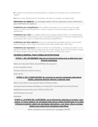 Los objetivos son una base para diseñar puestos y organizar las actividades que se realizarán en la
empresa.

 Marcan el curso del ejercicio de la autoridad y dan lugar a la sinergia en la organización.

Administrar sin objetivos. Los estrategas deben evitar los siguientes caminos alternativos
para “administrar sin objetivos”.

 Administrar por extrapolaciones: Acá se adhiere el principio de “si no está roto, no lo arregle”.
Implica esta idea, seguir haciendo más o menos lo mismo y de la misma manera, porque las cosas
marchan bien.

 Administrar por crisis: La verdadera medida de un estratega realmente bueno, es la capacidad para
resolver problemas. Administrar por crisis es una manera de reaccionar y no de actuar, dejando que las
circunstancias dicte el qué y el cuándo de las decisiones administrativas.

 Administrar por ideas subjetivas: No existe un plan general que indique qué hacer ni qué camino
seguir; solo haga su mejor esfuerzo para hacer lo que usted considera que se debe hacer.

 Administrar por esperanzas: El futuro está lleno de incertidumbres y si tratamos de triunfar y no lo
logramos, entonces acariciamos la esperanza de que nuestro segundo intento (o tercer) intento sí triunfe.
Los buenos tiempos están por llegar, sobre todo si la suerte y la fortuna nos sonríen.

UN MARCO GENERAL PARA FORMULAR ESTRATEGIAS
  ETAPA 1: DE LOS INSUMOS: Resume la información básica que se debe tener para
                            formular estrategias
Matriz de evaluación Matriz del perfil Matriz de evaluación
de los competitivo de los
Factores Externos Factores Internos
(EFE) (EFE)
    ETAPA 2: DE LA ADECUACION: Se concentra en generar estrategias alternativas
                viables, alineando factores internos y externos clave
Matriz de las Matriz de la posición Matriz del Boston Matriz
amenazas-oportunidades estratégica y la evaluación ConsultingGroup Interna-Externa
debilidades-fuerzas de la acción (PEYEA) (BCG) (IE)
(AOFD) Matriz de la Gran
Estrategia
 ETAPA 3: LA ETAPA DE LA DECISION: usa la información obtenida en la etapa 1 para
 evaluar, en forma objetiva, las estrategias alternativas viables identificadas en la etapa
  2.Revela el atractivo relativo de estrategias alternativas, y por tanto, ofrece una base
                     objetiva para seleccionar estrategias específicas.
                     Matriz cuantitativa de la planificación estratégica (MCPE)
 