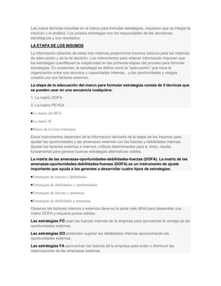 Las nueve técnicas incluidas en el marco para formular estrategias, requieren que se integre la
intuición y el análisis. Los propios estrategas son los responsables de las decisiones
estratégicas y sus resultados.
LA ETAPA DE LOS INSUMOS
La información obtenida de estas tres matrices proporciona insumos básicos para las matrices
de adecuación y de la de decisión. Los instrumentos para obtener información imponen que
los estrategas cuantifiquen la subjetividad en las primeras etapas del proceso para formular
estrategias. En ocasiones, la estrategia se define como la “adecuación” que hace la
organización entre sus recursos y capacidades internas…y las oportunidades y riesgos
creados por sus factores externos.
La etapa de la adecuación del marco para formular estrategias consta de 5 técnicas que
se pueden usar en una secuencia cualquiera:
1. La matriz DOFA
2. La matriz PEYEA

 La matriz del BCG

 La matriz IE

 Matriz de la Gran Estrategia

Estos instrumentos dependen de la información derivada de la etapa de los insumos para
ajustar las oportunidades y las amenazas externas con las fuerzas y debilidades internas.
Ajustar los factores externos e internos, críticos determinantes para e; éxito, resulta
fundamental para generar buenas estrategias alternativas viables.
La matriz de las amenazas-oportunidades-debilidades-fuerzas (DOFA). La matriz de las
amenazas-oportunidades-debilidades-fuerzas (DOFA) es un instrumento de ajuste
importante que ayuda a los gerentes a desarrollar cuatro tipos de estrategias:

 Estrategias de fuerzas y debilidades

 Estrategias de debilidades y oportunidades

 Estrategias de fuerzas y amenazas

 Estrategias de debilidades y amenazas

Observar los factores internos y externos clave es la parte más difícil para desarrollar una
matriz DOFA y requiere juicios sólidos.
Las estrategias FO usan las fuerzas internas de la empresa para aprovechar la ventaja de las
oportunidades externas.
Las estrategias DO pretenden superar las debilidades internas aprovechando las
oportunidades externas.
Las estrategias FA aprovechan las fuerzas de la empresa para evitar o disminuir las
repercusiones de las amenazas externas.
 