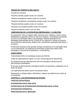 CÓDIGO DE CONDUCTA BELLSOUTH
*Cuenta con nosotros
*Nuestros clientes pueden contar con nosotros
*Nuestros propietarios pueden contar con nosotros
*Nuestros vendedores y proveedores pueden contar con nosotros
*Nuestras familias pueden contar con nosotros
*Nuestras comunidades pueden contar con nosotros
*Nosotros podemos contar unos con otros
COMPARACION DE LA ESTRATEGIA EMPRESARIAL Y LA MILITAR:
El empresarial: Tiene un legado militar, términos como: objetivos, misión, fuerza,
debilidades se aplicaban primero en términos militares. La estrategia empresarial
es como una estrategia militar y los estrategas militares aprenden de los
estrategas empresariales de hoy. El éxito en los negocios o milicias es producto
de una atención permanente, dirigida a las a condiciones cambiantes del interior y
el exterior.
El elemento sorpresa brinda grandes ventajas competitivas en la estrategia militar
y en la empresarial. Los sistemas de información proporcionan datos sobre
estrategias y recursos de competidores o contendientes.
CONCLUSION:
Toda empresa tiene una estrategia aunque sea informal.
Todas las organizaciones siguen un curso, aunque algunas lo desconocen.
Es necesario que las organizaciones usen los conceptos y las técnicas de
administración estratégicas.
El proceso de Administración estratégica faculta a los gerentes y empleados con el
poder de decidir.
Las organizaciones deben asumir una posición activa.
Representa un enfoque lógico, sistemático y objetivo que determina el rumbo de
una empresa.
CAPITULO 2: LAS ESTRATEGIAS EN ACCION:
TIPOS DE ESTRATEGIAS:
INTEGRACIÓN HACIA ADELANTE
ESTRATEGIAS DE INTEGRACIÓN INTEGRACION HACIA ATRAS
INTEGRACION HORIZONTAL
PENETRACION EN EL MERCADO
 