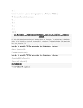 3. 3.

 Anotar las amenazas 4. Usar las fuerzas para evitar las 4. Reducir las debilidades

 5. Amenazas 5. y evitar las amenazas

 6. 6.

 7. 7.

 8. 8.

 9. 9.

 10. 10.

    LA MATRIZ DE LA POSICION ESTRATEGICA Y LA EVALUACION DE LA ACCION
                                 (PEYEA)
Es otro instrumento importante para la adecuación de la etapa 2. Su marco de 4 cuadrantes
indica si una estrategia agresiva, conservadora, defensiva o competitiva es la más adecuada
para una organización.
Los ejes de la matriz PEYEA representan dos dimensiones internas:

 Fuerza Financiera (FF)

 Ventaja Competitiva (VC)

Los ejes de la matriz PEYEA representan dos dimensiones externas:

 Estabilidad del Ambiente (EA)

 Fuerza de la Industria (FI)

MATRIZ PEYEA
Conservadora FF Agresiva
 