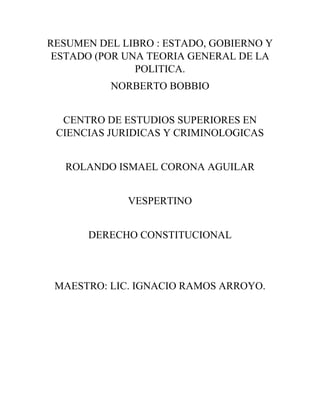 RESUMEN DEL LIBRO : ESTADO, GOBIERNO Y
ESTADO (POR UNA TEORIA GENERAL DE LA
POLITICA.
NORBERTO BOBBIO
CENTRO DE ESTUDIOS SUPERIORES EN
CIENCIAS JURIDICAS Y CRIMINOLOGICAS
ROLANDO ISMAEL CORONA AGUILAR
VESPERTINO
DERECHO CONSTITUCIONAL
MAESTRO: LIC. IGNACIO RAMOS ARROYO.
 