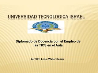 UNIVERSIDAD TECNOLOGICA ISRAEL
Diplomado de Docencia con el Empleo de
las TICS en el Aula
AUTOR: Lcdo. Walter Cando
 