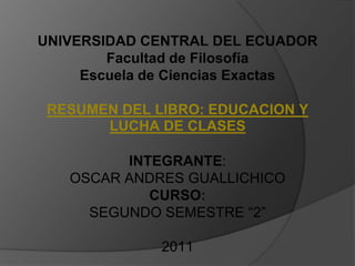 UNIVERSIDAD CENTRAL DEL ECUADOR Facultad de FilosofíaEscuela de Ciencias ExactasRESUMEN DEL LIBRO: EDUCACION Y LUCHA DE CLASESINTEGRANTE:OSCAR ANDRES GUALLICHICOCURSO:SEGUNDO SEMESTRE “2”2011 