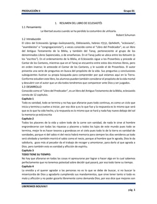 PRODUCCIÓN II Grupo 01
LIBEREMOS BOLIVIA!!
pág. 1
1. RESUMEN DEL LIBRO DE ECLESIASTÉS
1.1 Pensamiento
La libertad asusta cuando se ha perdido la costumbre de utilizarla.
Robert Schuman
1.2 Introducción
El Libro del Eclesiastés (griego ἐκκλησιαστής, Ekklesiastés, hebreo ‫ֶת‬‫ל‬ ֶ‫ה‬ֹ‫,ק‬ Qohéleth, "eclesiasta",
"asambleísta" o "congregacionista"), a veces conocido como el "Libro del Predicador", es un libro
del Antiguo Testamento de la Biblia, y también del Tanaj, perteneciente al grupo de los
denominados Libros Sapienciales, o de enseñanzas. En el Tanaj judío se ubica entre los Ketuvim (o
los "escritos"). En el ordenamiento de la Biblia, el Eclesiastés sigue a los Proverbios y precede al
Cantar de los Cantares, mientras que en el Tanaj se encuentra entre estos dos mismos libros, pero
en orden inverso: le antecede el Cantar de los Cantares, y le sucede el de Proverbios. El autor
presenta una serie de preguntas en busca del propósito de la vida. Sus preguntas y conclusiones
subsiguientes ilustran su propia búsqueda para comprender por qué estamos aquí en la Tierra.
Conforme estudien este libro, los alumnos pueden también considerar el propósito de la vida mortal
y descubrir con el autor que un día todos tendremos que comparecer ante Dios y ser juzgados.
1.3 DESARROLLO
Conocido como el "Libro del Predicador", es un libro del Antiguo Testamento de la Biblia, eclesiastés
consta de 12 capítulos.
Capítulo 1
Todo es vanidad, todo se termina y no hay que afanarse pues todo continua, es como un ciclo que
inicia y termina y vuelve a iniciar, por eso dice q es lo que fue y la respuesta es lo mismo que será
que es lo que ha sido hecho, y la respuesta es lo mismo que se hará y nada hay nuevo debajo del sol
la memoria ya está escrita
Capítulo 2
Todos los placeres de la vida y sobre todo de la carne son vanidad, de nada le sirve al hombre
engrandecerse con todas las riquezas y placeres y todos los lujos de este mundo pues todo se
termina, mejor le es hacer tesoros y grandezas en el cielo pues todo lo de la tierra es vanidad de
vanidades, porque ni del sabio ni del necio habrá memoria para siempre los días venideros ya todo
será olvidado y también morirá el sabio como el necio, porque al hombre que le agrada, Dios le da
sabiduría, gozo más al pecador da el trabajo de recoger y amontonar, para darlo al que agrada a
Dios. pero también esto es vanidad y aflicción de espíritu.
Capítulo 3
TODO TIENE SU TIEMPO:
No hay que afanarse en todas las cosas ni apresurarse por lograr o hacer algo en lo cual sabemos
perfectamente que no tenemos potestad sobre decidir qué pasará, por eso todo tiene su tiempo.
Capítulo 4
La envidia y el querer agradar a las personas no es lo que se debe de buscar, si no buscar la
misericordia de Dios y agradarlo cumpliendo sus mandamientos, que sirve tener tanto si todo es
malo y aflicción y no poder gozarlo libremente como demanda Dios, por eso dice que mejores son
 