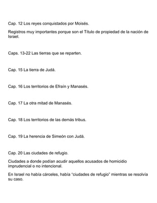 Cap. 12 Los reyes conquistados por Moisés.
Registros muy importantes porque son el Título de propiedad de la nación de
Israel.
Caps. 13-22 Las tierras que se reparten.
Cap. 15 La tierra de Judá.
Cap. 16 Los territorios de Efraín y Manasés.
Cap. 17 La otra mitad de Manasés.
Cap. 18 Los territorios de las demás tribus.
Cap. 19 La herencia de Simeón con Judá.
Cap. 20 Las ciudades de refugio.
Ciudades a donde podían acudir aquellos acusados de homicidio
imprudencial o no intencional.
En Israel no había cárceles, había “ciudades de refugio” mientras se resolvía
su caso.
 