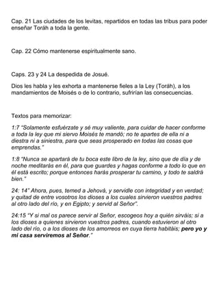 Cap. 21 Las ciudades de los levitas, repartidos en todas las tribus para poder
enseñar Toráh a toda la gente.
Cap. 22 Cómo mantenerse espiritualmente sano.
Caps. 23 y 24 La despedida de Josué.
Dios les habla y les exhorta a mantenerse fieles a la Ley (Toráh), a los
mandamientos de Moisés o de lo contrario, sufrirían las consecuencias.
Textos para memorizar:
1:7 “Solamente esfuérzate y sé muy valiente, para cuidar de hacer conforme
a toda la ley que mi siervo Moisés te mandó; no te apartes de ella ni a
diestra ni a siniestra, para que seas prosperado en todas las cosas que
emprendas.”
1:8 “Nunca se apartará de tu boca este libro de la ley, sino que de día y de
noche meditarás en él, para que guardes y hagas conforme a todo lo que en
él está escrito; porque entonces harás prosperar tu camino, y todo te saldrá
bien.”
24: 14” Ahora, pues, temed a Jehová, y servidle con integridad y en verdad;
y quitad de entre vosotros los dioses a los cuales sirvieron vuestros padres
al otro lado del río, y en Egipto; y servid al Señor”.
24:15 “Y si mal os parece servir al Señor, escogeos hoy a quién sirváis; si a
los dioses a quienes sirvieron vuestros padres, cuando estuvieron al otro
lado del río, o a los dioses de los amorreos en cuya tierra habitáis; pero yo y
mi casa serviremos al Señor.”
 