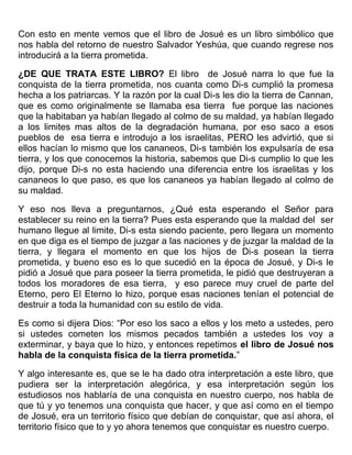 Con esto en mente vemos que el libro de Josué es un libro simbólico que
nos habla del retorno de nuestro Salvador Yeshúa, que cuando regrese nos
introducirá a la tierra prometida.
¿DE QUE TRATA ESTE LIBRO? El libro de Josué narra lo que fue la
conquista de la tierra prometida, nos cuanta como Di-s cumplió la promesa
hecha a los patriarcas. Y la razón por la cual Di-s les dio la tierra de Cannan,
que es como originalmente se llamaba esa tierra fue porque las naciones
que la habitaban ya habían llegado al colmo de su maldad, ya habían llegado
a los limites mas altos de la degradación humana, por eso saco a esos
pueblos de esa tierra e introdujo a los israelitas, PERO les advirtió, que si
ellos hacían lo mismo que los cananeos, Di-s también los expulsaría de esa
tierra, y los que conocemos la historia, sabemos que Di-s cumplio lo que les
dijo, porque Di-s no esta haciendo una diferencia entre los israelitas y los
cananeos lo que paso, es que los cananeos ya habían llegado al colmo de
su maldad.
Y eso nos lleva a preguntarnos, ¿Qué esta esperando el Señor para
establecer su reino en la tierra? Pues esta esperando que la maldad del ser
humano llegue al limite, Di-s esta siendo paciente, pero llegara un momento
en que diga es el tiempo de juzgar a las naciones y de juzgar la maldad de la
tierra, y llegara el momento en que los hijos de Di-s posean la tierra
prometida, y bueno eso es lo que sucedió en la época de Josué, y Di-s le
pidió a Josué que para poseer la tierra prometida, le pidió que destruyeran a
todos los moradores de esa tierra, y eso parece muy cruel de parte del
Eterno, pero El Eterno lo hizo, porque esas naciones tenían el potencial de
destruir a toda la humanidad con su estilo de vida.
Es como si dijera Dios: “Por eso los saco a ellos y los meto a ustedes, pero
si ustedes cometen los mismos pecados también a ustedes los voy a
exterminar, y baya que lo hizo, y entonces repetimos el libro de Josué nos
habla de la conquista física de la tierra prometida.”
Y algo interesante es, que se le ha dado otra interpretación a este libro, que
pudiera ser la interpretación alegórica, y esa interpretación según los
estudiosos nos hablaría de una conquista en nuestro cuerpo, nos habla de
que tú y yo tenemos una conquista que hacer, y que así como en el tiempo
de Josué, era un territorio físico que debían de conquistar, que así ahora, el
territorio físico que to y yo ahora tenemos que conquistar es nuestro cuerpo.
 
