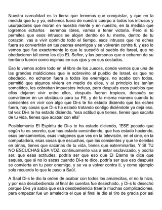 Nuestra carnalidad es la tierra que tenemos que conquistar, y que en la
medida que tu y yo, echemos fuera de nuestro cuerpo a todos los intrusos y
usurpadores que moran en nuestra mente y en nuestro, en la medida que
logremos echarlos seremos libres, vamos a tener victoria. Pero si tú
permites que esos intrusos se alojen dentro de tu mente, dentro de tu
corazón, vas a vivir oprimido todo el tiempo, esos intrusos que no eches
fuera se convertirán en tus peores enemigos y se volverán contra ti, y eso lo
vemos que fue exactamente lo que le sucedió al pueblo de Israel, que no
obedecieron tal como les dijo EL Señor, y las personas que o echaron de su
territorio fueron como espinas en sus ojos y en sus costados.
Eso lo vemos sobre todo en el libro de los Jueces, donde vemos que una de
las grandes maldiciones que le sobrevino al pueblo de Israel, es que no
obedecio, no echaron fuera a todos los enemigos, no acabo con todos,
permitió que algunos viviera en medio de ellos, y al principio los tenían
sometidos, les cobraban impuestos incluso, pero después esos pueblos que
ellos dejaron vivir entre ellos, después fueron tropiezo, después se
convirtieron en un obstáculo para su FE, y de la misma manera cuando tu
consientes en vivir con algo que Di-s te ha estado diciendo que los eches
fuera, hay cosas que Di-s ha estado tratando contigo diciéndote ya deja eso,
tal vez Di-s te ha estado diciendo, “esa actitud que tienes, tienes que sacarla
de tu vida, tienes que acabar con ella”
Posiblemente El Espíritu de Di-s te ha estado diciendo, “ESE pecado que
según tu es secreto, que has estado consintiendo, que has estado haciendo,
esos pensamientos, esas imágenes que ves en la televisión, en el cine, en la
computadora, esas cosas que escuchas, que las consientes y que te deleitas
en oírlas, tienes que sacarlas de tu vida, tienes que exterminarlas, Y SI TU
NO ESCUCHAS ESA VOZ, continuamente vas a estar esclavizado, y podría
ser, que esas actitudes, podría ser que eso que El Eterno te dice que
saques, que si no lo sacas cuando Di-s te dice, podría ser que eso después
se convierta en tu peor enemigo, y se va a volver contra ti, y como ejemplo
solo recuerde lo que le paso a Saúl.
A Saúl Di-s le dio la orden de acabar con todos los amalecitas, el no lo hizo,
y por esa desobediencia al final de cuentas fue desechado, y Di-s lo desecho
porque Di-s ya sabia que esa desobediencia traería muchas complicaciones,
para empezar fue un amalecita el que al final le dio el tiro de gracia por así
 
