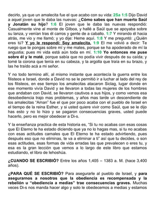 decirlo, ya que un amalecita fue el que acabo con su vida: 2Sa 1:5 Dijo David
a aquel joven que le daba las nuevas: ¿Cómo sabes que han muerto Saúl
y Jonatán su hijo? 1:6 El joven que le daba las nuevas respondió:
Casualmente vine al monte de Gilboa, y hallé a Saúl que se apoyaba sobre
su lanza, y venían tras él carros y gente de a caballo. 1:7 Y mirando él hacia
atrás, me vio y me llamó; y yo dije: Heme aquí. 1:8 Y me preguntó: ¿Quién
eres tú? Y yo le respondí: Soy amalecita. 1:9 El me volvió a decir: Te
ruego que te pongas sobre mí y me mates, porque se ha apoderado de mí la
angustia; pues mi vida está aún toda en mí. 1:10 Yo entonces me puse
sobre él y le maté, porque sabía que no podía vivir después de su caída; y
tomé la corona que tenía en su cabeza, y la argolla que traía en su brazo, y
las he traído acá a mi señor.
Y no todo termino allí, al mismo instante que acontecía la guerra entre los
filisteos e Israel, donde a David no se le permitió ir a luchar al lado del rey de
los filisteos, en ese tiempo los amalecitas atacaron Siclag, lugar donde en
ese momento vivía David y se llevaron a todas las mujeres de los hombres
que andaban con David, se llevaron cautivos a sus hijos, y como vemos esa
desobediencia trajo mas problemas, y años mas tarde un descendiente de
los amalecitas “Aman” fue el que por poco acaba con el pueblo de Israel en
el tiempo de la reina Esther, y si usted quiere vivir como Saúl, que se le dijo
has esto y no lo hizo y se pagaron consecuencias graves, usted puede
hacerlo, pero es mejor obedecer a Di-s.
Y la enseñanza practica de esta historia es, “Si tu no acabas con esas cosas
que El Eterno te ha estado diciendo que ya no lo hagas mas, si tu no acabas
con esas actitudes carnales que El Eterno te ha estado advirtiendo, pues
después eso que no eliminas, te va a eliminar a ti” así que tu decides, o son
esas actitudes, esas formas de vida erradas las que prevalecen o eres tu, y
esa es la gran lección que vemos a lo largo de este libro que estamos
estudiando, el libro de Iehoshúa.
¿CUANDO SE ESCRIBIÓ? Entre los años 1,405 – 1383 a. M. (hace 3,400
años).
¿PARA QUÉ SE ESCRIBIÓ? Para asegurarle al pueblo de Israel, y para
asegurarnos a nosotros que la obediencia es recompensada y la
rebelión u “obediencia a medias” trae consecuencias graves. Muchas
veces Di-s nos manda hacer algo y solo le obedecemos a medias y estamos
 