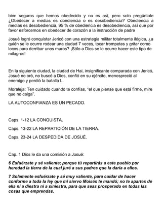 bien seguros que hemos obedecido y no es así, pero solo pregúntate
¿Obedecer a medias es obediencia o es desobediencia? Obediencia a
medias es desobediencia, 95 % de obediencia es desobediencia, así que por
favor esforcemos en obedecer de corazón a la instrucción de padre
Josué logró conquistar Jericó con una estrategia militar totalmente ilógica, ¿a
quién se le ocurre rodear una ciudad 7 veces, tocar trompetas y gritar como
locos para derribar unos muros? ¡Sólo a Dios se le ocurre hacer este tipo de
milagros!
En la siguiente ciudad, la ciudad de Hai, insignificante comparada con Jericó,
Josué no oró, no buscó a Dios, confió en su ejército, menospreció al
enemigo y perdió la batalla L.
Moraleja: Ten cuidado cuando te confías, “el que piense que está firme, mire
que no caiga”.
LA AUTOCONFIANZA ES UN PECADO.
Caps. 1-12 LA CONQUISTA.
Caps. 13-22 LA REPARTICIÓN DE LA TIERRA.
Caps. 23-24 LA DESPEDIDA DE JOSUÉ.
Cap. 1 Dios le da una comisión a Josué:
6 Esfuérzate y sé valiente; porque tú repartirás a este pueblo por
heredad la tierra de la cual juré a sus padres que la daría a ellos.
7 Solamente esfuérzate y sé muy valiente, para cuidar de hacer
conforme a toda la ley que mi siervo Moisés te mandó; no te apartes de
ella ni a diestra ni a siniestra, para que seas prosperado en todas las
cosas que emprendas.
 