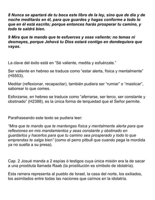 8 Nunca se apartará de tu boca este libro de la ley, sino que de día y de
noche meditarás en él, para que guardes y hagas conforme a todo lo
que en él está escrito; porque entonces harás prosperar tu camino, y
todo te saldrá bien.
9 Mira que te mando que te esfuerces y seas valiente; no temas ni
desmayes, porque Jehová tu Dios estará contigo en dondequiera que
vayas.
La clave del éxito está en “Sé valiente, medita y esfuérzate.”
Ser valiente en hebreo se traduce como “estar alerta, física y mentalmente”
(H5553),
Meditar (reflexionar, recapacitar), también pudiera ser “rumiar” o “masticar”,
saborear lo que comes.
Esforzarse, en hebreo se traduce como “aferrarse, ser terco, ser constante y
obstinado” (H2388), es la única forma de terquedad que el Señor permite.
Parafraseando este texto se pudiera leer:
“Mira que te mando que te mantengas física y mentalmente alerta para que
reflexiones en mis mandamientos y seas constante y obstinado en
guardarlos y hacerlos para que tu camino sea prosperado y todo lo que
emprendas te salga bien” (como el perro pitbull que cuando pega la mordida
ya no suelta a su presa).
Cap. 2 Josué manda a 2 espías ó testigos cuya única misión era la de sacar
a una prostituta llamada Raab (la prostitución es símbolo de idolatría).
Esta ramera representa al pueblo de Israel, la casa del norte, los exiliados,
los asimilados entre todas las naciones que caímos en la idolatría.
 