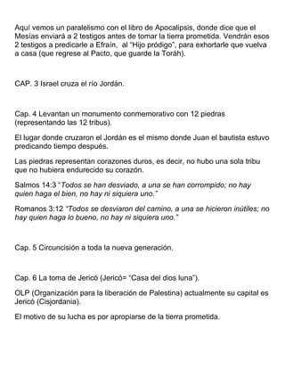 Aquí vemos un paralelismo con el libro de Apocalipsis, donde dice que el
Mesías enviará a 2 testigos antes de tomar la tierra prometida. Vendrán esos
2 testigos a predicarle a Efraín, al “Hijo pródigo”, para exhortarle que vuelva
a casa (que regrese al Pacto, que guarde la Toráh).
CAP. 3 Israel cruza el río Jordán.
Cap. 4 Levantan un monumento conmemorativo con 12 piedras
(representando las 12 tribus).
El lugar donde cruzaron el Jordán es el mismo donde Juan el bautista estuvo
predicando tiempo después.
Las piedras representan corazones duros, es decir, no hubo una sola tribu
que no hubiera endurecido su corazón.
Salmos 14:3 “Todos se han desviado, a una se han corrompido; no hay
quien haga el bien, no hay ni siquiera uno.”
Romanos 3:12 “Todos se desviaron del camino, a una se hicieron inútiles; no
hay quien haga lo bueno, no hay ni siquiera uno.”
Cap. 5 Circuncisión a toda la nueva generación.
Cap. 6 La toma de Jericó (Jericó= “Casa del dios luna”).
OLP (Organización para la liberación de Palestina) actualmente su capital es
Jericó (Cisjordania).
El motivo de su lucha es por apropiarse de la tierra prometida.
 