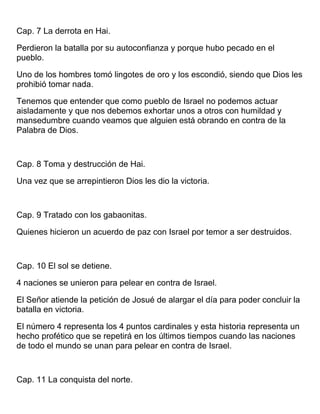 Cap. 7 La derrota en Hai.
Perdieron la batalla por su autoconfianza y porque hubo pecado en el
pueblo.
Uno de los hombres tomó lingotes de oro y los escondió, siendo que Dios les
prohibió tomar nada.
Tenemos que entender que como pueblo de Israel no podemos actuar
aisladamente y que nos debemos exhortar unos a otros con humildad y
mansedumbre cuando veamos que alguien está obrando en contra de la
Palabra de Dios.
Cap. 8 Toma y destrucción de Hai.
Una vez que se arrepintieron Dios les dio la victoria.
Cap. 9 Tratado con los gabaonitas.
Quienes hicieron un acuerdo de paz con Israel por temor a ser destruidos.
Cap. 10 El sol se detiene.
4 naciones se unieron para pelear en contra de Israel.
El Señor atiende la petición de Josué de alargar el día para poder concluir la
batalla en victoria.
El número 4 representa los 4 puntos cardinales y esta historia representa un
hecho profético que se repetirá en los últimos tiempos cuando las naciones
de todo el mundo se unan para pelear en contra de Israel.
Cap. 11 La conquista del norte.
 