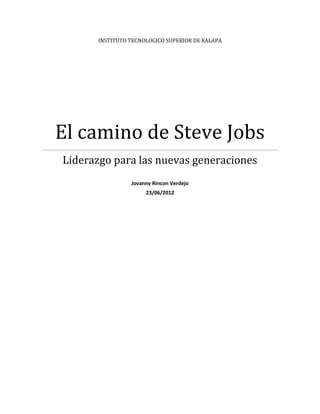 INSTITUTO TECNOLOGICO SUPERIOR DE XALAPA




El camino de Steve Jobs
Liderazgo para las nuevas generaciones
                Jovanny Rincon Verdejo
                     23/06/2012
 