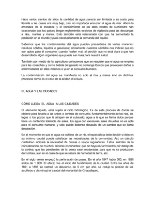 Hace varios cientos de años la cantidad de agua parecía ser ilimitada o su costo para
llevarla a las casas era muy bajo, casi no importaba ensuciar el agua de mar. Ahora la
amenaza de la escasez y el conocimiento de los altos costos de suministro han
ocasionado que los países tengan reglamentos estrictos de vigilancia para las descargas
a ríos, mantos y mares. Esto también está relacionado con que ha aumentado la
población en el mundo y pues necesariamente la demanda del líquido.
Sabemos que los contaminantes del agua pueden presentarse de varias maneras:
residuos sólidos, líquidos o gaseosos; obviamente nuestros sentidos nos indican que no
son aptos para el consumo; cuando huelen mal, al percibir que no está clara o que han
desarrollado algún organismo que puede ser mala para nuestra salud.
También por medio de la agricultura conocemos que se requiere que el agua se emplea
para las cosechas y como bebida del ganado no contenga tóxicos que provoquen daños o
enfermedades en ellos mismos o ya en el consumo humano.
La contaminación del agua se manifiesta no solo el ríos y mares sino en distintos
procesos como es el caso de la acidez el la lluvia.
EL AGUA Y LAS CIUDADES
CÓMO LLEGA EL AGUA A LAS CIUDADES
El elemento líquido, está sujeta al ciclo hidrológico. Es de este proceso de donde se
obtiene para llevarla a las urbes o centros de consumo, fundamentalmente de los ríos, los
lagos o los pozos que la atrapan en el subsuelo, agua a la que se llama dulce porque
tiene un contenido tolerable de sales. Un agua con excesivas sales disueltas no es apta
para el consumo humano, y sólo puede beberse después de un cambio que se llama
desalación.
En el momento en que el agua se obtiene de un río, el especialista debe decidir si éste en
su mínimo caudal puede satisfacer las necesidades de la comunidad. Así, un cálculo
cuidadoso indicará la necesidad de presas o vasos reguladores. Éstos solicitan de la
consideración de muchos factores importantes: que no haya escurrimientos por debajo de
la cortina; que las pendientes de la presa sean moderadas para que no se produzcan
derrumbes, aun en el caso de que se sature de humedad la tierra, etc.
En el siglo veinte empezó la perforación de pozos. En el año 1847 había 500; en 1886
arriba de 1 000. El efecto fue el inicio del hundimiento de la ciudad. Entre los años de
1891 a 1895 se rastreó un descenso de 5 cm por año, se redujo la presión de los
acuíferos y disminuyó el caudal del manantial de Chapultepec.
 