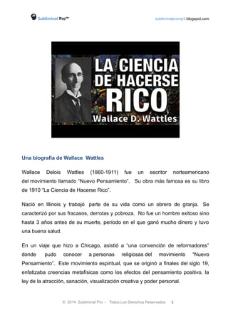 Subliminal Pro™ subliminalpromp3.blogspot.com 
Una biografía de Wallace Wattles 
Wallace Delois Wattles (1860-1911) fue un escritor norteamericano 
del movimiento llamado “Nuevo Pensamiento”. Su obra más famosa es su libro 
de 1910 “La Ciencia de Hacerse Rico”. 
Nació en Illinois y trabajó parte de su vida como un obrero de granja. Se 
caracterizó por sus fracasos, derrotas y pobreza. No fue un hombre exitoso sino 
hasta 3 años antes de su muerte, período en el que ganó mucho dinero y tuvo 
una buena salud. 
En un viaje que hizo a Chicago, asistió a “una convención de reformadores” 
donde pudo conocer a personas religiosas del movimiento “Nuevo 
Pensamiento”. Este movimiento espiritual, que se originó a finales del siglo 19, 
enfatizaba creencias metafísicas como los efectos del pensamiento positivo, la 
ley de la atracción, sanación, visualización creativa y poder personal. 
© 2014 Subliminal Pro - Todos Los Derechos Reservados 1 
 