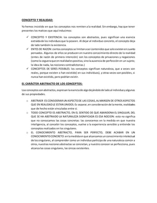CONCEPTO Y REALIDAD:
Ya hemos insistido en que los conceptos nos remiten a la realidad. Sin embargo, hay que tener
presentes los matices que aquí inducimos:
 CONCEPTO Y EXISTENCIA: los conceptos son abstractos, pues significan una esencia
extraídade los individuosque la poseen. Al dejar al individuo concreto, el concepto deja
de lado también la existencia.
 ENTES DE RAZON:ciertosconceptosse limitanasercontenidosque solo existenencuanto
pensados. Algunos de ellos se producen en nuestro conocimiento directo de la realidad
(entes de razón de primera intención) son los conceptos de privaciones y negaciones
(comola cegueraque enrealidadespositiva,sinolaausencia de perfección en un sujeto;
la idea de nada, las nociones contradictorias.)
 CONCEPTOS DE SERES POSIBLES: los conceptos significan naturaleza, que a veces son
reales, porque existen o han existido( en sus individuos), y otras veces son posibles, si
nunca han existido, pero podrían existir.
EL CARÁCTER ABSTRACTO DE LOS CONCEPTOS:
Loa conceptossonabstractos,expresanlaesenciade algodejándolode ladoal individuoyalgunas
de sus propiedades.
o ABSTRAER ES CONSIDERARUN ASPECTODE LAS COSAS,ALMARGEN DE OTROSASPECTOS
QUE EN REALIDADLE ESTAN UNIDOS.Es separar,en consideración de lamente,realidades
que de hecho están vinculadas entre sí.
o TODO CONCEPTO ES ABSTRACTO, EN EL SENTIDO DE QUE ABANDONA EL SINGULAR, DEL
QUE SE HA ABSTRAIDO LA NATURALEZA SIGNIFICADA ES ESA NOCION: esto no significa
que no conozcamos las cosas concretas: las conocemos en la medida en que nuestra
inteligencia, al concebir los conceptos, vuelve a la experiencia sensible y entiende los
conceptos realizados en los singulares.
o EL CONOCIMIENTO ABSTRACTO, PARA SER PERFECTO, DEBE ACABAR EN UN
CONOCIMIENTOCONCRETO:enlamedidaenque alcanzamosunconocimientointelectual
de lossingulares, al comprender como un individuo participa de una naturaleza común a
otros,nuestrasnocionesabstractas se concretan, y nuestro conocer se perfecciona, pues
alcanza las cosas singulares, las únicas existentes.
 
