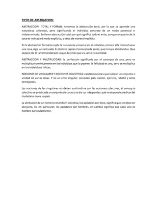 TIPOS DE ABSTRACCION:
ABSTRACCION TOTAL Y FORMAL: tenemos la abstracción total, por la que se aprende una
naturaleza universal, pero significando el individuo concreto de un modo potencial e
indeterminado. Se llama abstracción total por qué significa todo el ente, aunque una parte de la
cosa es indicada d modo explícito, y otras de manera implícita.
En la abstracción formal se capta la naturalezauniversal sinel individuo,comosi ella misma fuese
una cosa,algo sustantivado.Esdistinto captarel conceptode santo,que incluye al individuo. Que
separar de él la formalidad por la que decimos que es santo: la santidad.
ABSTRACCION Y MULTIPLICIDAD: la perfección significada por el concepto de una, pero se
multiplicanuméricamente enlos individuos que la poseen: la felicidad es una, pero se multiplica
en los individuos felices.
NOCIONESDE SINGULARESY NOCIONESCOLECTIVAS: existennociones que indican un conjunto o
unidad de varias cosas. Y no un ente singular: sociedad, país, nación, ejército, rebaño y otros
semejantes.
Las nociones de las singulares no deben confundirse con las nociones colectivas, el concepto
colectivose predicade unconjuntode cosas y node susintegrantes:paísnose puede predicardel
ciudadano no es un país.
La atribuciónde un númeroestambién colectiva,losapóstolessondoce,significaque sondoce en
conjunto, no en particular; los apóstoles son hombres, en cambio significa que cada uno es
hombre particularmente.
 