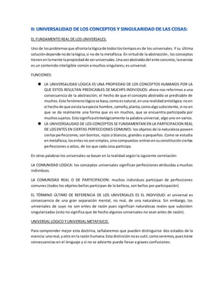 EL FUNDAMENTO REAL DE LOS UNIVERSALES:
Uno de losproblemasque afrontalalógicade todoslostiemposes de los universales. Y su última
solucióndepende node lalógica,si no de la metafísica. En virtud de la abstracción, los conceptos
tienen enlamente lapropiedadde seruniversales.Unavezabstraída del ente concreto,laesencia
es un contenido inteligible común a muchos singulares; es universal.
FUNCIONES:
 LA UNIVERSALIDAD LOGICA ES UNA PROPIEDAD DE LOS CONCEPTOS HUMANOS POR LA
QUE ESTOS RESULTAN PREDICABLES DE MUCHPS INDIVIDUOS: ahora nos referimos a una
consecuencia de la abstracción; el hecho de que el concepto abstraído se predicable de
muchos.Este fenómenológicose basa,comoesnatural,enuna realidadontológica:noen
el hechode que existalaespecie hombre,camello,planta;comoalgosubsistente,si no en
que se da realmente una forma que es en muchos, que se encuentra participada por
muchossujetos. Estosignificaetimológicamente la palabra universal, algo uno en varios.
 LA UNIVEERSALIDAD DE LOS CONCEPTOS SE FUNDAMENTAN EN LA PARTICIPACION REAL
DE LOSENTES EN CIERTAS PERFECCIONES COMUNES: los objetos de la naturaleza poseen
ciertasperfecciones; son bonitos, rojos o blancos, grandes o pequeños. Como se estudia
enmetafísica, losentesnosonsimples,sinocompuestos:entranensuconstituciónciertas
perfecciones o actos, de los que cada cosa participa.
En otras palabras los universales se basan en la realidad según la siguiente correlación:
LA COMUNIDAD LOGICA: los conceptos universales significan perfecciones atribuidas a muchos
individuos.
LA COMUNIDAD REAL O DE PARTICIPACION: muchos individuos participan de perfecciones
comunes (todos los objetos bellos participan de la belleza, son bellos por participación)
EL TÉRMINO ÚLTIMO DE REFERENCIA DE LOS UNIVERSALES ES EL INDIVIDUO: el universal es
consecuencia de una gran separación mental, no real, de una naturaleza. Sin embargo, los
universales de suyo no son entes de razón pues significan naturalezas reales que subsisten
singularizadas (esto no significa que de hecho algunos universales no sean antes de razón).
UNIVERSAL LOGICO Y UNIVERSAL METAFISICO:
Para comprender mejor esta doctrina, señalaremos que pueden distinguirse dos estados de la
esencia:unoreal,yotro enla razón humana.Esta distinciónnoes sutil,comoveremos,puestiene
consecuencias en el lenguaje y si no se advierte puede llevar a graves confusiones.
 