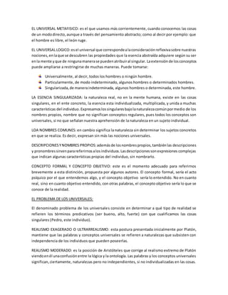 EL UNIVERSAL METAFISICO: es el que usamos más corrientemente, cuando conocemos las cosas
de un mododirecto, aunque a través del pensamiento abstracto; como al decir por ejemplo: que
el hombre es libre, el león ruge.
EL UNIVERSALLOGICO:esel universal que correspondealaconsideraciónreflexivasobre nuestras
nociones,enlaque se descubren las propiedades que la esencia abstraída adquiere según su ser
enla mente yque de ningunamanerase puedenatribuiral singular. Laextensiónde losconceptos
puede ampliarse a restringirse de muchas maneras. Puede tomarse:
Universalmente, al decir, todos los hombres o ningún hombre.
Particularmente, de modo indeterminado, algunos hombres o determinados hombres.
Singularizada,de maneraindeterminada, algunos hombres o determinada, este hombre.
LA ESENCIA SINGULARIZADA: la naturaleza real, no en la mente humana, existe en las cosas
singulares, en el ente concreto, la esencia esta individualizada, multiplicada, y unida a muchas
características del individuo. Expresamoslossingularesbajolanaturalezacomúnpormedio de los
nombres propios, nombre que no significan conceptos regulares, pues todos los conceptos son
universales, si no que señalan nuestra aprehensión de la naturaleza en un sujeto individual.
LOA NOMBRES COMUNES: en cambio significa la naturaleza sin determinar los sujetos concretos
en que se realiza. Es decir, expresan sin más las nociones universales.
DESCRIPCIONESYNOMBRES PROPIOS:ademásde losnombrespropios,tambiénlas descripciones
y pronombressirvenparareferirnosalosindividuos.Lasdescripcionessonexpresiones complejas
que indican algunas características propias del individuo, sin nombrarlo.
CONCEPTO FORMAL Y CONCEPTO OBJETIVO: este es el momento adecuado para referirnos
brevemente a esta distinción, propuesta por algunos autores. El concepto formal, sería el acto
psíquico por el que entendemos algo, y el concepto objetivo sería lo entendido. No en cuanto
real, sino en cuanto objetivo entendido, con otras palabras, el concepto objetivo sería lo que se
conoce de la realidad.
EL PROBLEMA DE LOS UNIVERSALES:
El denominado problema de los universales consiste en determinar a qué tipo de realidad se
refieren los términos predicativos (ser bueno, alto, fuerte) con que cualificamos las cosas
singulares (Pedro, este individuo).
REALISMO EXAGERADO O ULTRARREALISMO: esta postura presentada inicialmente por Platón,
mantiene que las palabras y conceptos universales se refieren a naturalezas que subsisten con
independencia de los individuos que pueden poseerlas.
REALISMO MODERADO: es la posición de Aristóteles que corrige al realismo extremo de Platón
viendoenél unaconfusiónentre la lógica y la ontología. Las palabras y los conceptos universales
significan,ciertamente, naturalezas pero no independientes, si no individualizadas en las cosas.
 
