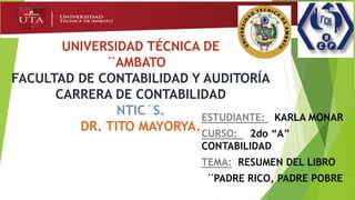 UNIVERSIDAD TÉCNICA DE
¨AMBATO¨
FACULTAD DE CONTABILIDAD Y AUDITORÍA
CARRERA DE CONTABILIDAD
NTIC´S.
DR. TITO MAYORYA.
ESTUDIANTE: KARLA MONAR
CURSO: 2do “A”
CONTABILIDAD
TEMA: RESUMEN DEL LIBRO
¨PADRE RICO, PADRE POBRE¨
 