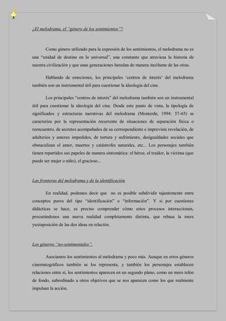 ¿El melodrama, el “género de los sentimientos”?



       Como género utilizado para la expresión de los sentimientos, el melodrama no es
una “unidad de destino en lo universal”, una constante que atraviesa la historia de
nuestra civilización y que unas generaciones heredan de manera incólume de las otras.

       Hablando de emociones, los principales „centros de interés‟ del melodrama
también son un instrumental útil para cuestionar la ideología del cine.

       Los principales “centros de interés” del melodrama también son un instrumental
útil para cuestionar la ideología del cine. Desde este punto de vista, la tipología de
significados y estructuras narrativas del melodrama (Monterde, 1994: 57-65) se
caracteriza por la representación recurrente de situaciones de separación física o
reencuentro, de secretos acompañados de su correspondiente e imprevista revelación, de
adulterios y amores impedidos, de tortura y sufrimiento, desigualdades sociales que
obstaculizan el amor, muertes y catástrofes naturales, etc... Los personajes también
tienen repartidos sus papeles de manera sintomática: el héroe, el traidor, la víctima (que
puede ser mujer o niño), el gracioso...



Las fronteras del melodrama y de la identificación.

       En realidad, podemos decir que no es posible subdividir tajantemente entre
conceptos puros del tipo “identificación” o “información”. Y si por cuestiones
didácticas se hace, es preciso comprender cómo estos procesos interaccionan,
procurándonos una nueva realidad completamente distinta, que rebasa la mera
yuxtaposición de las dos ideas en relación.



Los géneros “no-sentimentales”.

       Asociamos los sentimientos al melodrama y poco más. Aunque en otros géneros
cinematográficos también se los representa, y también los personajes establecen
relaciones entre sí, los sentimientos aparecen en un segundo plano, como un mero telón
de fondo, subordinado a otros objetivos que se nos aparecen como los que realmente
impulsan la acción.
 