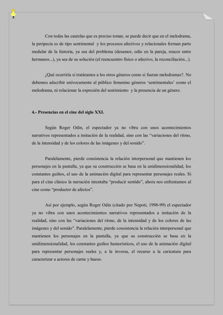 Con todas las cautelas que es preciso tomar, se puede decir que en el melodrama,
la peripecia es de tipo sentimental y los procesos afectivos y relacionales forman parte
medular de la historia, ya sea del problema (desamor, odio en la pareja, rencor entre
hermanos...), ya sea de su solución (el reencuentro físico o afectivo, la reconciliación...).


       ¿Qué ocurriría si tratáramos a los otros géneros como si fueran melodramas?. No
debemos adscribir unívocamente al público femenino géneros „sentimentales‟ como el
melodrama, ni relacionar la expresión del sentimiento y la presencia de un género.



4.- Presencias en el cine del siglo XXI.


       Según Roger Odin, el espectador ya no vibra con unos acontecimientos
narrativos representados a imitación de la realidad, sino con las “variaciones del ritmo,
de la intensidad y de los colores de las imágenes y del sonido”.


       Paralelamente, pierde consistencia la relación interpersonal que mantienen los
personajes en la pantalla, ya que su construcción se basa en la unidimensionalidad, los
constantes guiños, el uso de la animación digital para representar personajes reales. Si
para el cine clásico la narración intentaba “producir sentido”, ahora nos enfrentamos al
cine como “productor de afectos”.


       Así por ejemplo, según Roger Odin (citado por Nepoti, 1998-99) el espectador
ya no vibra con unos acontecimientos narrativos representados a imitación de la
realidad, sino con las “variaciones del ritmo, de la intensidad y de los colores de las
imágenes y del sonido”. Paralelamente, pierde consistencia la relación interpersonal que
mantienen los personajes en la pantalla, ya que su construcción se basa en la
unidimensionalidad, los constantes guiños humorísticos, el uso de la animación digital
para representar personajes reales y, a la inversa, el recurso a la caricatura para
caracterizar a actores de carne y hueso.
 