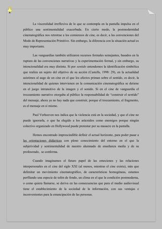 La visceralidad irreflexiva de lo que se contempla en la pantalla impulsa en el
público una sentimentalidad exacerbada. En cierto modo, la postmodernidad
cinematográfica nos retrotrae a los comienzos de cine, es decir, a las convenciones del
Modo de Representación Primitivo. Sin embargo, la diferencia con la situación actual es
muy importante.

       Las vanguardias también utilizaron recursos formales semejantes, basados en la
ruptura de las convenciones narrativas y la experimentación formal, y sin embargo, su
intencionalidad era muy distinta. Si por sentido entendemos la identificación simbólica
que realiza un sujeto del objetivo de su acción (Castells, 1998: 29), en la actualidad
asistimos al auge de un cine en el que los afectos priman sobre el sentido, es decir, la
intencionalidad de quienes intervienen en la comunicación cinematográfica se detiene
en el juego intransitivo de la imagen y el sonido. Si en el cine de vanguardia el
troceamiento narrativo otorgaba al público la responsabilidad de “construir el sentido”
del mensaje, ahora ya no hay nada que construir, porque el troceamiento, el fragmento,
es el mensaje en sí mismo.

       Paul Verhoeven nos indica que la violencia está en la sociedad, y que el cine no
puede ignorarla, o que ha elegido a los arácnidos como enemigos porque ningún
colectivo organizado en Hollywood puede protestar por su masacre en la pantalla.

       Hemos encontrado imprescindible definir el actual horizonte, para poder pasar a
las orientaciones didácticas con pleno conocimiento del entorno en el que la
subjetividad y sentimentalidad de nuestro alumnado de enseñanza media y de su
profesorado, se conforma.

       Cuando imaginamos el futuro papel de las emociones y las relaciones
interpersonales en el cine del siglo XXI (al menos, mientras el cine exista), más que
delimitar un movimiento cinematográfico, de características homogéneas, estamos
perfilando una especie de telón de fondo, un clima en el que la condición postmoderna,
o como quiera llamarse, se deriva en las consecuencias que para el medio audiovisual
tiene el establecimiento de la sociedad de la información, con sus ventajas e
inconvenientes para la emancipación de las personas.
 