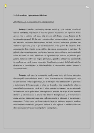 5.- Orientaciones y propuestas didácticas.


¿Qué hacer… en el aula (entre otros sitios posibles)?



       Primero. Para observar cómo aprendemos a sentir y a relacionarnos a través del
cine es importante profundizar en nuestros propios mecanismos de expresión de los
afectos. En el entorno del aula, este proceso difícilmente puede basarse en la
introspección personal. El discurso cinematográfico nos proporciona, a este respecto
una apoyatura de carácter ínter-subjetivo, es decir, un texto audiovisual que tiene una
existencia objetivable, y con el que nos relacionamos como agentes del fenómeno de la
comunicación. Esta relación no se establece de manera unívoca entre el individuo y la
película, sino que cada persona convive con las otras, y se socializa en una determinada
forma de hablar del cine, aprovecha los argumentos que ofrecen las películas para
generar narrativas sobre sus propias problemas, aprende a utilizar una determinada
terminología que puede tener o no carácter disciplinar (procedente de la Sociología, las
ciencias de la comunicación, la Historia del cine...), en resumidas cuentas: aprende a
educar la mirada.


       Segundo. Así pues, la permutación puede operar sobre niveles de expresión
cinematográfica muy distintos: sobre el modo de representación, el código genérico o
las convenciones sobre los personajes, sin ir más lejos, pero también sobre la apariencia
e indumentaria de los personajes o sobre los decorados. Esta manipulación sobre un
material dado previamente, puede ser el primer paso para proponer a nuestro alumnado
la elaboración de un guión sobre una experiencia personal en la que afloren aspectos
afectivos y relacionales de la propia vida. El nivel de implicación y de reelaboración
puede ser muy variado, para que cada cual comprometa su intimidad lo que considere
conveniente. Es importante que la expresión de la propia intimidad no genere un clima
excesivamente respetuoso, que pueda obstruir la libre opinión y reflexión sobre las
elaboraciones narrativas de los compañeros y compañeras.
 