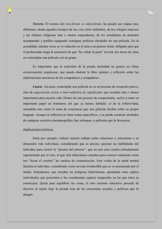 Tercero. El recurso del cine-fórum -o vídeo-fórum- ha pasado por etapas muy
diferentes, desde aquellos tiempos de los cine-clubs militantes, de los colegios mayores
y las órdenes religiosas más o menos respondonas, de los estudiantes de pantalón
acampanado y patillas espigando consignas políticas alrededor de una película. En la
actualidad, muchas veces se ve reducido en el aula a un penoso ritual, obligado para que
el profesorado tenga la sensación de que “ha valido la pena” invertir dos horas de clase
en contemplar una película con un grupo.

       Es importante que la expresión de la propia intimidad no genere un clima
excesivamente respetuoso, que pueda obstruir la libre opinión y reflexión sobre las
elaboraciones narrativas de los compañeros y compañeras.

       Cuarto. Así pues, contemplar una película no es un proceso de recepción pasiva,
sino de negociación activa e inter-subjetiva de significados que resultan más o menos
importantes para nuestra vida. Dentro de este proceso de comprensión, vuelve a tener un
importante papel un fenómeno del que ya hemos hablado: el de la reflexividad,
entendida esta como la toma de conciencia que una película facilita sobre su propio
lenguaje. Aunque la reflexión no tiene temas específicos, y se puede construir alrededor
de cualquier cuestión cinematográfica, hay enfoques, o películas que la favorecen.

Implicaciones teóricas.

       Sería por ejemplo, reducir nuestro trabajo sobre relaciones y emociones a su
dimensión más individual, considerando que es preciso ejercitar las habilidades del
individuo para resistir la “presión del entorno”, que en este caso estaría sobradamente
representado por el cine, al que sólo deberíamos estudiar para conocer realmente cómo
nos “lavan el cerebro” los medios de comunicación. Esta visión de la salud mental
idealiza al individuo, considerado como un ente irreductible que se ve amenazado por el
medio. Entendemos que encubre un peligroso historicismo, apostando unos sujetos
individuales que preexisten a las coordenadas espacio temporales en las que éstos se
construyen. Quizá para equilibrar las cosas, el otro extremo educativo procede de
disolver al sujeto bajo la pesada losa de las estructuras sociales y políticas que lo
ahogan.
 