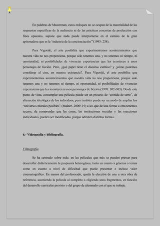 En palabras de Masterman, estos enfoques no se ocupan de la materialidad de las
respuestas específicas de la audiencia ni de las prácticas concretas de producción con
fines opuestos, supone que nada puede interpornerse en el camino de la gran
apisonadora que es la „industria de la concienciación‟”(1993: 238).

       Para Vigotski, el arte posibilita que experimentemos acontecimientos que
nuestra vida no nos proporciona, porque sólo tenemos una, y no tenemos ni tiempo, ni
oportunidad, ni posibilidades de vivenciar experiencias que les acontecen a unos
personajes de ficción. Pero, ¿qué papel tiene el discurso estético? y ¿cómo podemos
considerar al cine, en nuestra existencia?. Para Vigotski, el arte posibilita que
experimentemos acontecimientos que nuestra vida no nos proporciona, porque sólo
tenemos una y no tenemos ni tiempo, ni oportunidad, ni posibilidades de vivenciar
experiencias que les acontecen a unos personajes de ficción (1970: 302-303). Desde este
punto de vista, contemplar una película puede ser un proceso de “comida de tarro”, de
alienación ideológica de los individuos, pero también puede ser un modo de ampliar los
“universos morales posibles” (Mainer, 2000: 19) a los que de una forma u otra tenemos
acceso, de comprender que las cosas, las instituciones sociales y las reacciones
individuales, pueden ser modificadas, porque admiten distintas formas.




6.- Videografía y bibliografía.



Filmografía.

       Se ha centrado sobre todo, en las películas que más se pueden prestar para
desarrollar didácticamente la propuesta heterogénea, tanto en cuanto a géneros o temas
como en cuanto a nivel de dificultad que puede presentar e incluso valor
cinematográfico. En manos del profesorado, queda la elección de una u otra obra de
referencia, asumiendo la película al completo o eligiendo unos fragmentos, en función
del desarrollo curricular previsto o del grupo de alumnado con el que se trabaje.
 