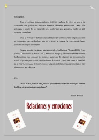 Bibliografía.

        Dado el enfoque fundamentalmente histórico y cultural del libro, tan sólo se ha
consultado una publicación dedicada aspectos didácticos (Masterman, 1993). Sin
embargo, y aparte de los materiales que conforman este proyecto, puede ser útil
consultar otras obras.

        Dada la pobreza de publicaciones sobre cine en castellano, tanto originales como
en traducción, para profundizar más en el tema, se impone la conveniencia hacer
consultas en lenguas extranjeras.

        Aunque abordan cuestiones más tangenciales, los libros de Altman (2000), Dyer
(2001), Gubern (1992), Burch (1987), Bordwell, Staiger y Thompson (1998) resultan
fundamentales para conocer los aspectos generales del régimen de representación
actual. Algo semejante ocurre con el volumen de Castells (1998), que como la totalidad
de la obra “La sociedad de la información”, resulta indispensable para los aspectos más
directamente sociológicos.




Cita.

        “Nada es más falso en una película que ese tono natural del teatro que remeda
la vida y calca sentimientos estudiados”.



                                                                      Robert Bresson
 