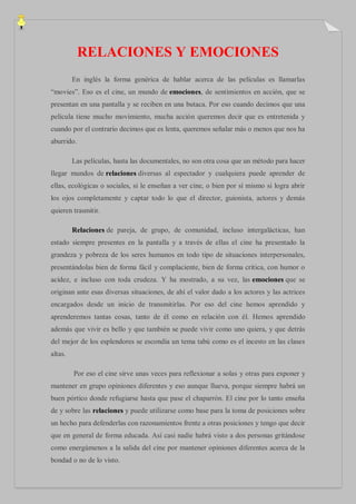 RELACIONES Y EMOCIONES
         En inglés la forma genérica de hablar acerca de las películas es llamarlas
“movies”. Eso es el cine, un mundo de emociones, de sentimientos en acción, que se
presentan en una pantalla y se reciben en una butaca. Por eso cuando decimos que una
película tiene mucho movimiento, mucha acción queremos decir que es entretenida y
cuando por el contrario decimos que es lenta, queremos señalar más o menos que nos ha
aburrido.

         Las películas, hasta las documentales, no son otra cosa que un método para hacer
llegar mundos de relaciones diversas al espectador y cualquiera puede aprender de
ellas, ecológicas o sociales, si le enseñan a ver cine, o bien por sí mismo si logra abrir
los ojos completamente y captar todo lo que el director, guionista, actores y demás
quieren trasmitir.

         Relaciones de pareja, de grupo, de comunidad, incluso intergalácticas, han
estado siempre presentes en la pantalla y a través de ellas el cine ha presentado la
grandeza y pobreza de los seres humanos en todo tipo de situaciones interpersonales,
presentándolas bien de forma fácil y complaciente, bien de forma crítica, con humor o
acidez, e incluso con toda crudeza. Y ha mostrado, a su vez, las emociones que se
originan ante esas diversas situaciones, de ahí el valor dado a los actores y las actrices
encargados desde un inicio de transmitirlas. Por eso del cine hemos aprendido y
aprenderemos tantas cosas, tanto de él como en relación con él. Hemos aprendido
además que vivir es bello y que también se puede vivir como uno quiera, y que detrás
del mejor de los esplendores se escondía un tema tabú como es el incesto en las clases
altas.

         Por eso el cine sirve unas veces para reflexionar a solas y otras para exponer y
mantener en grupo opiniones diferentes y eso aunque llueva, porque siempre habrá un
buen pórtico donde refugiarse hasta que pase el chaparrón. El cine por lo tanto enseña
de y sobre las relaciones y puede utilizarse como base para la toma de posiciones sobre
un hecho para defenderlas con razonamientos frente a otras posiciones y tengo que decir
que en general de forma educada. Así casi nadie habrá visto a dos personas gritándose
como energúmenos a la salida del cine por mantener opiniones diferentes acerca de la
bondad o no de lo visto.
 