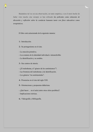 Basándose tal vez en esa observación, un tanto empírica, o en el mero hecho de
haber visto mucho cine siempre se han utilizado las películas como elemento de
discusión y reflexión sobre la conducta humana tanto con fines educativos como
terapéuticos.




       El libro está estructurado de la siguiente manera:



       1.- Introducción.

       2.- Su protagonismo en el cine.

       - La emoción primitiva.
       - Los avatares de la identidad individual e intransferible.
       - La identificación y su sombra.

       3.- Sus centros de interés.

       - ¿El melodrama, el “género de los sentimientos”?.
       - Las fronteras del melodrama y de identificación.
       - Los géneros “no-sentimentales”.

       4.- Presencias en el cine del siglo XXI.

       5.- Orientaciones y propuestas didácticas.

       - ¿Qué hacer… en el aula (entre otros sitios posibles)?.
       - Implicaciones teóricas.

       6.- Videografía y bibliografía.
 