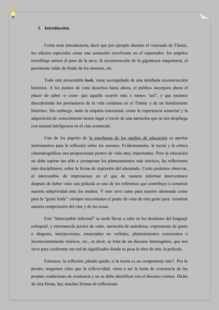 1. Introducción.


       Como nota introductoria, decir que por ejemplo durante el visionado de Titanic,
los efectos especiales crean una sensación envolvente en el espectador: los amplios
travellings aéreos al paso de la nave, la reconstrucción de la gigantesca maquinaria, el
persistente ruido de fondo de los motores, etc.

       Todo este presentable look, viene acompañado de una detallada reconstrucción
histórica. A los puntos de vista descritos hasta ahora, el público incorpora ahora el
placer de saber -o creer- que aquello ocurrió más o menos “así”, y que estamos
descubriendo los pormenores de la vida cotidiana en el Titánic y de un hundimiento
histórico. Sin embargo, tanto la empatía emocional, como la experiencia sensorial y la
adquisición de conocimiento tienen lugar a través de una narración que se nos despliega
con inusual inteligencia en el cine comercial.

       Uno de los papeles de la enseñanza de los medios de educación es aportar
instrumentos para la reflexión sobre los mismos. Evidentemente, la teoría y la crítica
cinematográficas nos proporcionan puntos de vista muy importantes. Pero la educación
no debe aspirar tan sólo a yuxtaponer los planteamientos más teóricos, las reflexiones
más disciplinares, sobre la forma de expresión del alumnado. Como podemos observar,
el intercambio de impresiones en el que de manera informal intervenimos
después de haber visto una película es uno de los referentes que contribuye a construir
nuestra subjetividad ante los medios. Y esto sirve tanto para nuestro alumnado como
para la “gente leída”: siempre necesitamos el punto de vista de otra gente para construir
nuestra comprensión del cine y de las cosas.

       Este “intercambio informal” se suele llevar a cabo en los dominios del lenguaje
coloquial, y entremezcla juicios de valor, narración de anécdotas, expresiones de gusto
o disgusto, interjecciones, enunciados no verbales, planteamientos conscientes o
inconscientemente teóricos, etc., es decir, se trata de un discurso heterogéneo, que nos
sirve para conformar ese red de significados donde se posa la obra de arte, la película.

       Entonces, la reflexión ¿dónde queda, si la teoría es un componente más?. Por lo
pronto, tengamos claro que la reflexividad, viene a ser la toma de conciencia de las
propias condiciones de existencia y no se debe identificar con el discurso teórico. Dicho
de otra forma, hay muchas formas de reflexionar.
 