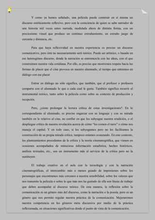 Y como ya hemos señalado, una película puede construir en sí misma un
discurso estéticamente reflexivo, pero con la consciencia de quien se sabe narrador de
una historia mil veces antes narrada, modulada ahora de distinta forma, con un
preciosismo visual que produce un continuo extrañamiento, un extraño juego de
cercanía y distancia, etc.

       Para que haya reflexividad en nuestra experiencia es preciso un discurso
comunicativo, pero éste no necesariamente será teórico. Puede ser artístico, o basado en
ese heterogéneo discurso, donde la narración se entremezcla con las ideas, con el que
construimos nuestra vida cotidiana. Por ello, es preciso que mostremos respeto hacia las
formas de placer que el cine provoca en nuestro alumnado, al tiempo que entramos en
diálogo con ese placer

       Entrar en diálogo no sólo significa, que también, que el profesor o profesora
comparta con el alumnado lo que a cada cual le gusta. También significa recurrir al
instrumental teórico, tanto sobre la película como sobre su contexto de producción y
recepción.

       Pero, ¿cómo prolongar la lectura crítica de estas investigaciones?. En lo
correspondiente al alumnado, es preciso engarzar con su lenguaje y con su mirada
también en lo relativo al cine, no confiar en que los subyugue nuestra erudición, o el
despliegue crítico de nuestra revelación acerca de cómo “les comen el tarro” o cómo nos
maneja el capital. Y en todo caso, si los subyugamos pero no les facilitamos la
construcción de su propia mirada crítica, tampoco estamos avanzando. En este contexto,
los planteamientos procedentes de la crítica y la teoría cinematográfica, que vienen en
ocasiones acompañados de minuciosa información estadística, hechos históricos,
análisis textuales, etc., son un instrumento más al servicio de la crítica pero no la
sustituyen.

       El trabajo creativo en el aula con la tecnología y con la narración
cinematográficas, el intercambio más o menos guiado de impresiones sobre los
personajes que encontramos más cercanos a nuestra sensibilidad, sobre los valores que
nos transmite la película o sobre lo que más nos ha gustado de ella son líneas de trabajo
que deben acompañar al discurso teórico. De esta manera, la reflexión sobre la
comunicación es un género más del discurso, como la narración o la poesía, pero es un
género que nos permite regular nuestra práctica de la comunicación. Mejoraremos
nuestra competencia en los géneros meta discursiva por medio de la práctica
reflexionada, en situaciones significativas desde el punto de vista de la comunicación.
 