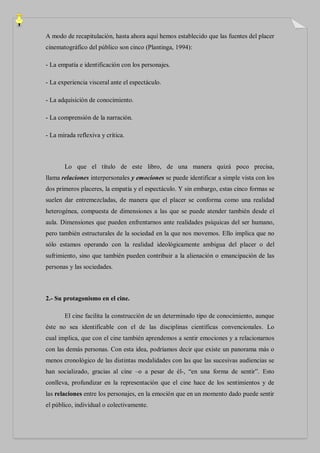 A modo de recapitulación, hasta ahora aquí hemos establecido que las fuentes del placer
cinematográfico del público son cinco (Plantinga, 1994):

- La empatía e identificación con los personajes.

- La experiencia visceral ante el espectáculo.

- La adquisición de conocimiento.

- La comprensión de la narración.

- La mirada reflexiva y crítica.



       Lo que el título de este libro, de una manera quizá poco precisa,
llama relaciones interpersonales y emociones se puede identificar a simple vista con los
dos primeros placeres, la empatía y el espectáculo. Y sin embargo, estas cinco formas se
suelen dar entremezcladas, de manera que el placer se conforma como una realidad
heterogénea, compuesta de dimensiones a las que se puede atender también desde el
aula. Dimensiones que pueden enfrentarnos ante realidades psíquicas del ser humano,
pero también estructurales de la sociedad en la que nos movemos. Ello implica que no
sólo estamos operando con la realidad ideológicamente ambigua del placer o del
sufrimiento, sino que también pueden contribuir a la alienación o emancipación de las
personas y las sociedades.



2.- Su protagonismo en el cine.

       El cine facilita la construcción de un determinado tipo de conocimiento, aunque
éste no sea identificable con el de las disciplinas científicas convencionales. Lo
cual implica, que con el cine también aprendemos a sentir emociones y a relacionarnos
con las demás personas. Con esta idea, podríamos decir que existe un panorama más o
menos cronológico de las distintas modalidades con las que las sucesivas audiencias se
han socializado, gracias al cine –o a pesar de él-, “en una forma de sentir”. Esto
conlleva, profundizar en la representación que el cine hace de los sentimientos y de
las relaciones entre los personajes, en la emoción que en un momento dado puede sentir
el público, individual o colectivamente.
 