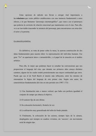 Estas opciones de método nos llevan a otorgar vital importancia a
las relaciones que como público establecemos con una instancia fundamental a estos
efectos, a la que llamamos “personaje cinematográfico”, que viene a ser el pararrayos
que polariza la corriente de relación emocional que mantenemos con el cine. Para ello,
va a ser inevitable trascender la instancia del personaje, para encontrarnos con otras dos:
el actor y la persona.



La emoción primitiva.



        En definitiva, se trata de poner sobre la mesa, la azarosa construcción de dos
ideas fundamentales para nuestra labor: la representación del individuo humano. Ese
gran “Yo” en apariencia único e intransferible, y el papel de la emoción en el ámbito
artístico.

        Para ello, lo mejor que podemos hacer es estudiar las convenciones que nos
proporciona el lenguaje del cine, que durante sus primeros años ensaya distintos
caminos, alguno de los cuales tendrá posteriormente una mayor continuidad que otros.
Puede que sea el de Noël Burch el intento más influyente, entre los intentos de
sistematizar la lógica del lenguaje de este primer cine. Según este autor, las
características fundamentales del cine en este periodo son (1987: 173):



        1) Una iluminación más o menos vertical, que baña con perfecta igualdad el
        conjunto de campo que abarca el objetivo.

        2) El carácter fijo de este último.

        3) Su colocación horizontal y frontal a la vez.

        4) La utilización muy generalizada del telón de fondo pintado.

        5) Finalmente, la colocación de los actores, siempre lejos de la cámara,
        desplegados casi siempre en cuadros vivientes, sin „escorzo‟, sin movimiento
        axial de ningún tipo.
 