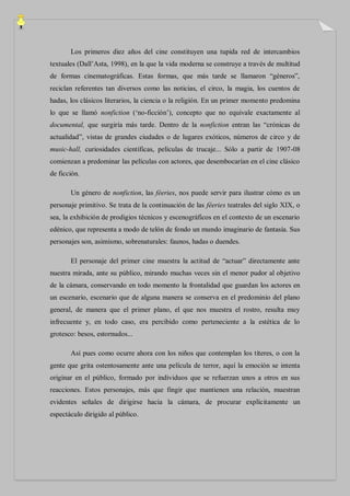 Los primeros diez años del cine constituyen una tupida red de intercambios
textuales (Dall‟Asta, 1998), en la que la vida moderna se construye a través de multitud
de formas cinematográficas. Estas formas, que más tarde se llamaron “géneros”,
reciclan referentes tan diversos como las noticias, el circo, la magia, los cuentos de
hadas, los clásicos literarios, la ciencia o la religión. En un primer momento predomina
lo que se llamó nonfiction („no-ficción‟), concepto que no equivale exactamente al
documental, que surgiría más tarde. Dentro de la nonfiction entran las “crónicas de
actualidad”, vistas de grandes ciudades o de lugares exóticos, números de circo y de
music-hall, curiosidades científicas, películas de trucaje... Sólo a partir de 1907-08
comienzan a predominar las películas con actores, que desembocarían en el cine clásico
de ficción.

       Un género de nonfiction, las féeries, nos puede servir para ilustrar cómo es un
personaje primitivo. Se trata de la continuación de las féeries teatrales del siglo XIX, o
sea, la exhibición de prodigios técnicos y escenográficos en el contexto de un escenario
edénico, que representa a modo de telón de fondo un mundo imaginario de fantasía. Sus
personajes son, asimismo, sobrenaturales: faunos, hadas o duendes.

       El personaje del primer cine muestra la actitud de “actuar” directamente ante
nuestra mirada, ante su público, mirando muchas veces sin el menor pudor al objetivo
de la cámara, conservando en todo momento la frontalidad que guardan los actores en
un escenario, escenario que de alguna manera se conserva en el predominio del plano
general, de manera que el primer plano, el que nos muestra el rostro, resulta muy
infrecuente y, en todo caso, era percibido como perteneciente a la estética de lo
grotesco: besos, estornudos...

       Así pues como ocurre ahora con los niños que contemplan los títeres, o con la
gente que grita ostentosamente ante una película de terror, aquí la emoción se intenta
originar en el público, formado por individuos que se refuerzan unos a otros en sus
reacciones. Estos personajes, más que fingir que mantienen una relación, muestran
evidentes señales de dirigirse hacia la cámara, de procurar explícitamente un
espectáculo dirigido al público.
 