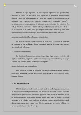 Durante el siglo siguiente, el cine seguiría explorando sus posibilidades,
volviendo la cabeza con frecuencia hacia alguno de los horizontes prematuramente
abiertos, y fenecidos sólo en apariencia. Pienso, sin ir más lejos, en el cine de dibujos
animados, que frecuentemente presenta persecuciones, personajes “planos” y
caricaturescos y un uso espectacular de la imagen característicos del cine primitivo. Con
todo, y durante el predominio del cine de Hollywood en su etapa clásica, los actores ya
no se dirigirán a la galería, sino que fingirán relacionarse entre sí y tener unos
sentimientos que llegan al público por medio de nuestra identificación con ellos.

Los avatares de la identidad individual e intransferible.

       En la narración clásica no se excluyen las intenciones y objetivos de colectivos
de personas, lo que podríamos llamar causalidad social o de grupo, pero siempre
subordinada a la individual.

La identificación y su sombra.

       La identificación con un personaje siempre tiene lugar en unos contextos más
amplios: una historia, un género... en los contextos que la película establece y en los que
llevamos con nosotros cuando acudimos a contemplarla.

Las desviaciones del personaje clásico.

       Para Pudovkin, la forma de rodaje del cine diluye la importancia de la inmersión
que el actor lleva a cabo “dentro” del personaje, en beneficio de ese demiurgo de la obra
que es el director.



3.- Sus centros de interés.


       El título de este apartado resulta en cierto modo redundante, ya que en casi todas
las películas se da una representación u otra del mundo emocional y de las relaciones
interpersonales; ya que, como hemos visto, y por una razón u otra, el “personaje” es una
de las instancias más indiscutibles del cine actual, sobre todo de ficción. Si además
pensamos en la relación emocional que la película mantiene con el público, puede
afirmarse que siempre, por exceso o por defecto, se establece un vínculo, cálido o frío,
cercano o distante, alrededor de este eje.
 