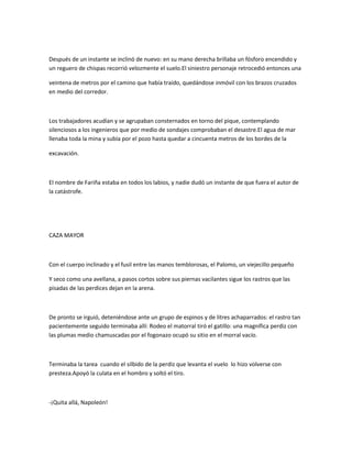 Después de un instante se inclinó de nuevo: en su mano derecha brillaba un fósforo encendido y
un reguero de chispas recorrió velozmente el suelo.El siniestro personaje retrocedió entonces una
veintena de metros por el camino que había traído, quedándose inmóvil con los brazos cruzados
en medio del corredor.

Los trabajadores acudían y se agrupaban consternados en torno del pique, contemplando
silenciosos a los ingenieros que por medio de sondajes comprobaban el desastre.El agua de mar
llenaba toda la mina y subía por el pozo hasta quedar a cincuenta metros de los bordes de la
excavación.

El nombre de Fariña estaba en todos los labios, y nadie dudó un instante de que fuera el autor de
la catástrofe.

CAZA MAYOR

Con el cuerpo inclinado y el fusil entre las manos temblorosas, el Palomo, un viejecillo pequeño
Y seco como una avellana, a pasos cortos sobre sus piernas vacilantes sigue los rastros que las
pisadas de las perdices dejan en la arena.

De pronto se irguió, deteniéndose ante un grupo de espinos y de litres achaparrados: el rastro tan
pacientemente seguido terminaba allí: Rodeo el matorral tiró el gatillo: una magnífica perdiz con
las plumas medio chamuscadas por el fogonazo ocupó su sitio en el morral vacío.

Terminaba la tarea cuando el silbido de la perdiz que levanta el vuelo lo hizo volverse con
presteza.Apoyó la culata en el hombro y soltó el tiro.

-¡Quita allá, Napoleón!

 