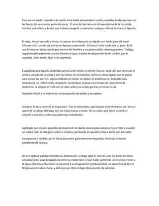 Pero ya era tarde: la perdiz a la cual la mira había atravesado el cuello, acababa de desaparecer en
las fauces de un enorme perro de presa. El amo del perrazo era el mayordomo de la hacienda,
hombre autoritario y brutal que hubiera vengado cruelmente cualquier ofensa hecha a su favorito.

El viejo, descorazonado y triste, sin pensar en el desquite se alejaba con tardo paso de aquel
infausto sitio cuando de pronto se detuvo sorprendido. El morral había triplicado su peso. Echó
una Echó una rápida ojeada por encima del hombro y sus grises ojillos relampaguearon. El dogo,
cogiendo delicadamente con los dientes el saco, trataba de desprenderlo del cordón que lo
sujetaba. ¡Dios santo! Qué ira le acometió.

Exasperado por aquella obstinada persecución tentó un último recurso: dejó caer con disimulo el
arma a un lado de la senda y con las manos en los bolsillos, como un desocupado que se pasea
para estirar las piernas, siguió andando sin volver la cabeza. El ardid tuvo un éxito decisivo:
después de un corto trecho, Napoleón, lanzándose al pasar una mirada de reojo, tomó la
delantera; se alejaba al trote con el rabo caído y las orejas gachas, sin mirar atrás.
Recobró el fusil y se internó en un bosquecillo de boldos y arrayanes.

Alargó el brazo y oprimió el disparador. Tras el estampido, apartáronse violentamente las ramas y
apareció la cabeza del dogo con las orejas tiesas y rectas. De un salto cayó sobre la perdiz y
empezó a triturarla entre sus poderosas mandíbulas.

Agobiado por el calor ascendía penosamente la rápida escarpa para alcanzar la carretera, cuando
un súbito tirón lo hizo girar sobre sí mismo y perdiendo el equilibrio vino a tierra con estrépito.
Incorporóse a medias: por el talud descendía gallardamente Napoleón, llevando el morral
pendiendo de la boca.

Un estrepitoso aullido contestó a la detonación: el dogo soltó el morral y con los pelos del lomo
erizados como púas desapareció entre los matorrales. Creyó haber cometido un enorme crimen y
la figura del amo enfurecido se presentó a su imaginación, produciéndole un escalofrío de terror.
Dirigió una mirada al llano, y allá lejos percibió al dogo atravesando los arenales.

 