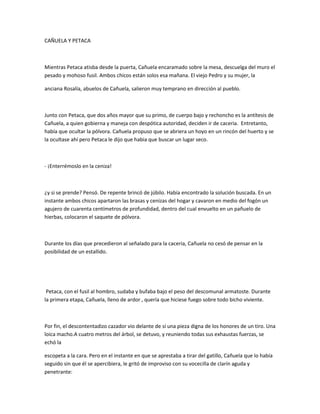 CAÑUELA Y PETACA

Mientras Petaca atisba desde la puerta, Cañuela encaramado sobre la mesa, descuelga del muro el
pesado y mohoso fusil. Ambos chicos están solos esa mañana. El viejo Pedro y su mujer, la
anciana Rosalía, abuelos de Cañuela, salieron muy temprano en dirección al pueblo.

Junto con Petaca, que dos años mayor que su primo, de cuerpo bajo y rechoncho es la antítesis de
Cañuela, a quien gobierna y maneja con despótica autoridad, deciden ir de caceria. Entretanto,
había que ocultar la pólvora. Cañuela propuso que se abriera un hoyo en un rincón del huerto y se
la ocultase ahí pero Petaca le dijo que habia que buscar un lugar seco.

- ¡Enterrémoslo en la ceniza!

¿y si se prende? Pensó. De repente brincó de júbilo. Había encontrado la solución buscada. En un
instante ambos chicos apartaron las brasas y cenizas del hogar y cavaron en medio del fogón un
agujero de cuarenta centímetros de profundidad, dentro del cual envuelto en un pañuelo de
hierbas, colocaron el saquete de pólvora.

Durante los días que precedieron al señalado para la caceria, Cañuela no cesó de pensar en la
posibilidad de un estallido.

Petaca, con el fusil al hombro, sudaba y bufaba bajo el peso del descomunal armatoste. Durante
la primera etapa, Cañuela, lleno de ardor , quería que hiciese fuego sobre todo bicho viviente.

Por fin, el descontentadizo cazador vio delante de sí una pieza digna de los honores de un tiro. Una
loica macho.A cuatro metros del árbol, se detuvo, y reuniendo todas sus exhaustas fuerzas, se
echó la
escopeta a la cara. Pero en el instante en que se aprestaba a tirar del gatillo, Cañuela que lo había
seguido sin que él se apercibiera, le gritó de improviso con su vocecilla de clarín aguda y
penetrante:

 