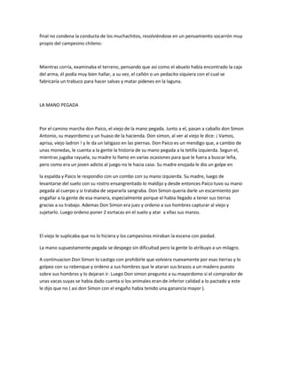 final no condena la conducta de los muchachitos, resolviéndose en un pensamiento socarrón muy
propio del campesino chileno:

Mientras corría, examinaba el terreno, pensando que así como el abuelo había encontrado la caja
del arma, él podía muy bien hallar, a su vez, el cañón o un pedacito siquiera con el cual se
fabricaría un trabuco para hacer salvas y matar pidenes en la laguna.

LA MANO PEGADA

Por el camino marcha don Paico, el viejo de la mano pegada. Junto a el, pasan a caballo don Simon
Antonio, su mayordomo y un huaso de la hacienda. Don simon, al ver al viejo le dice: ¡ Vamos,
aprisa, viejo ladron ! y le da un latigazo en las piernas. Don Paico es un mendigo que, a cambio de
unas monedas, le cuenta a la gente la historia de su mano pegada a la tetilla izquierda. Segun el,
mientras jugaba rayuela, su madre lo llamo en varias ocasiones para que le fuera a buscar leña,
pero como era un joven adicto al juego no le hacia caso. Su madre enojada le dio un golpe en
la espalda y Paico le respondio con un combo con su mano izquierda. Su madre, luego de
levantarse del suelo con su rostro ensangrentado lo maldijo y desde entonces Paico tuvo su mano
pegada al cuerpo y si trataba de separarla sangraba. Don Simon queria darle un escarmiento por
engañar a la gente de esa manera, especialmente porque el habia llegado a tener sus tierras
gracias a su trabajo. Ademas Don Simon era juez y ordeno a sus hombres capturar al viejo y
sujetarlo. Luego ordeno poner 2 esrtacas en el suelo y atar a ellas sus manos.

El viejo le suplicaba que no lo hiciera y los campesinos miraban la escena con piedad.
La mano supuestamente pegada se despego sin dificultad pero la gente lo atribuyo a un milagro.
A continuacion Don Simon lo castigo con prohibirle que volviera nuevamente por esas tierras y lo
golpeo con su rebenque y ordeno a sus hombres que le ataran sus brazos a un madero puesto
sobre sus hombros y lo dejaran ir. Luego Don simon pregunto a su mayordomo si el comprador de
unas vacas suyas se habia dado cuenta si los animales eran de inferior calidad a lo pactado y este
le dijo que no ( asi don Simon con el engaño habia tenido una ganancia mayor ).

 